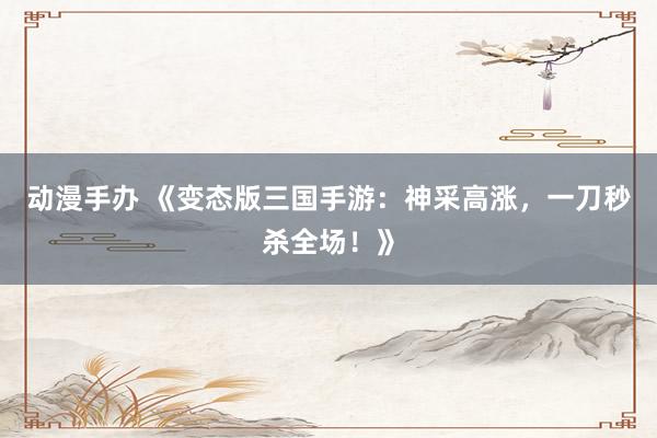 动漫手办 《变态版三国手游：神采高涨，一刀秒杀全场！》