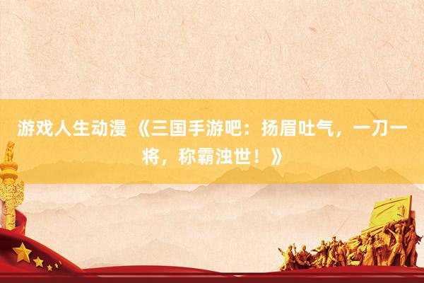 游戏人生动漫 《三国手游吧：扬眉吐气，一刀一将，称霸浊世！》