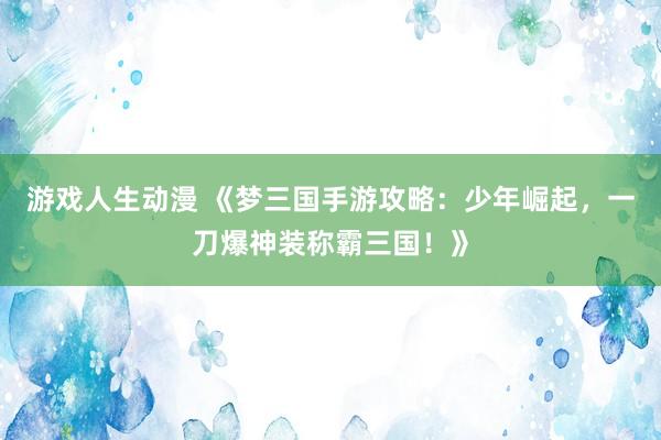 游戏人生动漫 《梦三国手游攻略：少年崛起，一刀爆神装称霸三国！》