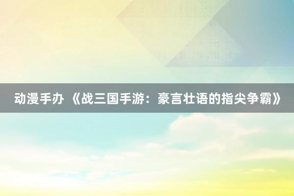 动漫手办 《战三国手游：豪言壮语的指尖争霸》