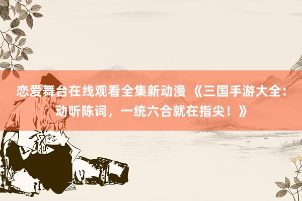 恋爱舞台在线观看全集新动漫 《三国手游大全：动听陈词，一统六合就在指尖！》