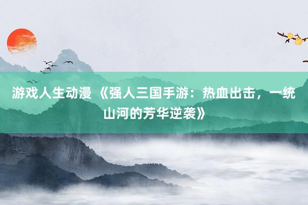 游戏人生动漫 《强人三国手游：热血出击，一统山河的芳华逆袭》