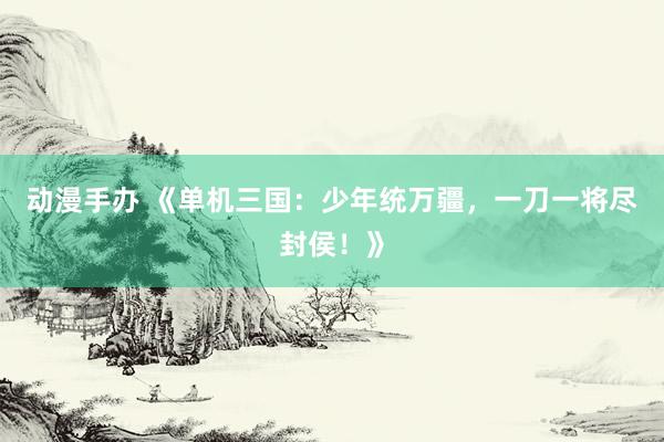 动漫手办 《单机三国：少年统万疆，一刀一将尽封侯！》