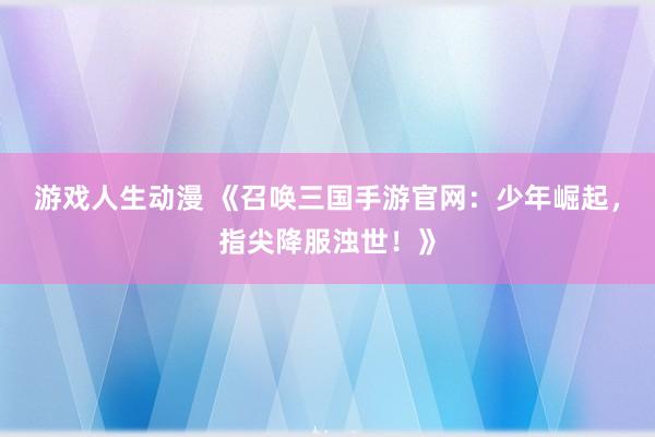 游戏人生动漫 《召唤三国手游官网：少年崛起，指尖降服浊世！》