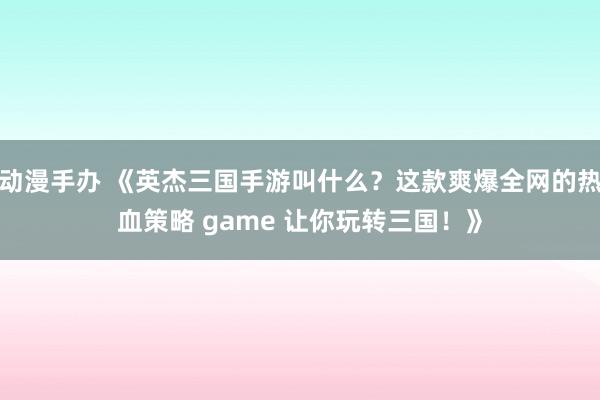 动漫手办 《英杰三国手游叫什么？这款爽爆全网的热血策略 game 让你玩转三国！》