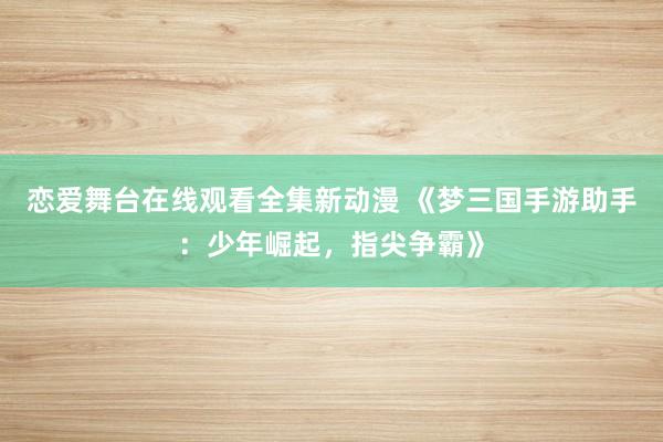 恋爱舞台在线观看全集新动漫 《梦三国手游助手：少年崛起，指尖争霸》