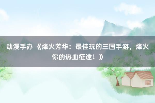 动漫手办 《烽火芳华：最佳玩的三国手游，烽火你的热血征途！》