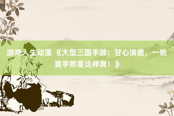 游戏人生动漫 《大型三国手游：甘心清脆，一统寰宇即是这样爽！》