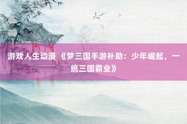 游戏人生动漫 《梦三国手游补助：少年崛起，一统三国霸业》