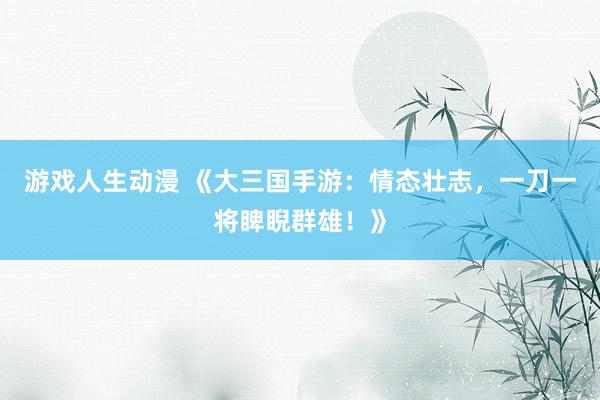 游戏人生动漫 《大三国手游：情态壮志，一刀一将睥睨群雄！》
