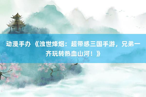 动漫手办 《浊世烽烟：超带感三国手游，兄弟一齐玩转热血山河！》