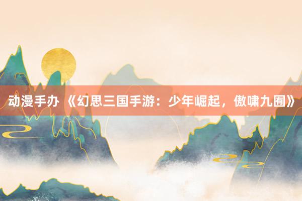 动漫手办 《幻思三国手游：少年崛起，傲啸九囿》