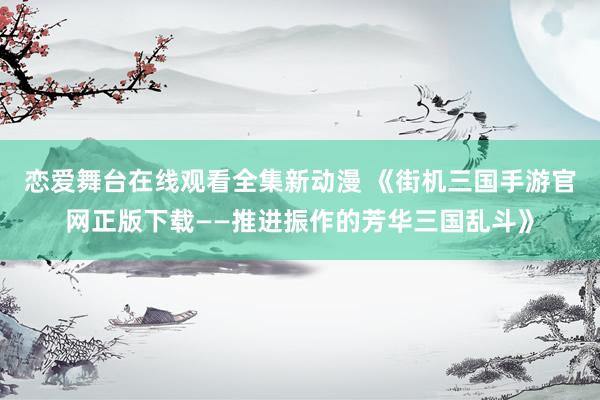 恋爱舞台在线观看全集新动漫 《街机三国手游官网正版下载——推进振作的芳华三国乱斗》