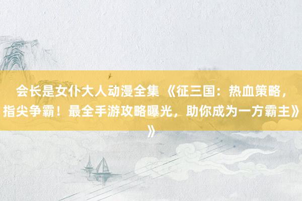 会长是女仆大人动漫全集 《征三国：热血策略，指尖争霸！最全手游攻略曝光，助你成为一方霸主》