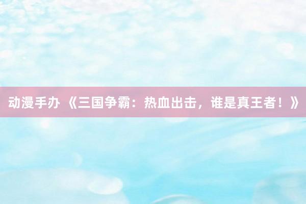 动漫手办 《三国争霸：热血出击，谁是真王者！》