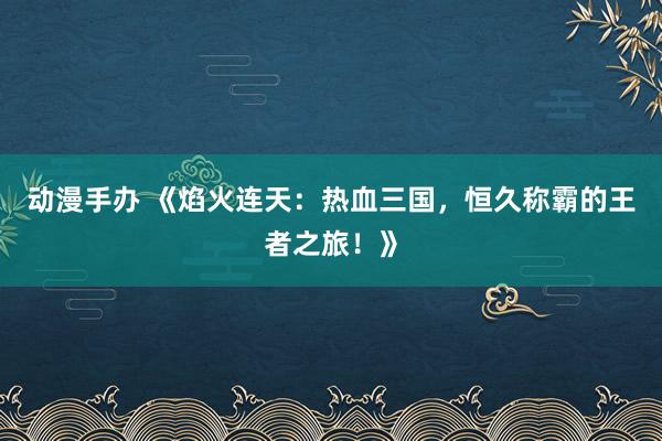 动漫手办 《焰火连天：热血三国，恒久称霸的王者之旅！》