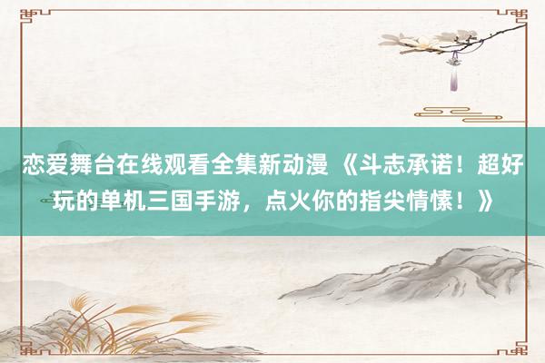 恋爱舞台在线观看全集新动漫 《斗志承诺！超好玩的单机三国手游，点火你的指尖情愫！》