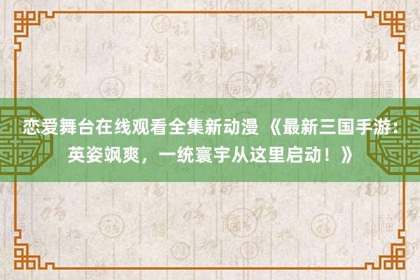恋爱舞台在线观看全集新动漫 《最新三国手游：英姿飒爽，一统寰宇从这里启动！》