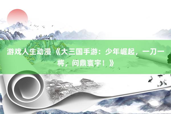 游戏人生动漫 《大三国手游：少年崛起，一刀一将，问鼎寰宇！》