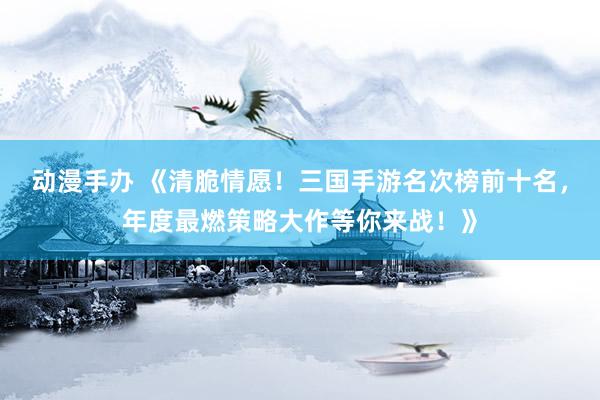 动漫手办 《清脆情愿！三国手游名次榜前十名，年度最燃策略大作等你来战！》