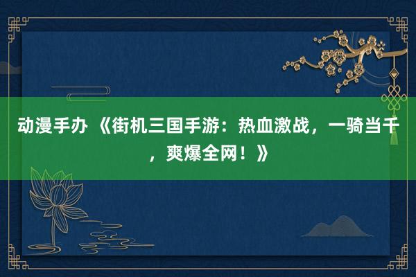 动漫手办 《街机三国手游：热血激战，一骑当千，爽爆全网！》
