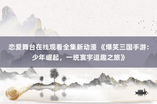 恋爱舞台在线观看全集新动漫 《爆笑三国手游：少年崛起，一统寰宇逗趣之旅》