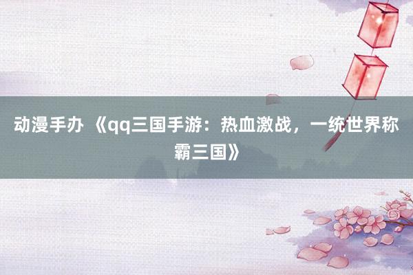 动漫手办 《qq三国手游：热血激战，一统世界称霸三国》