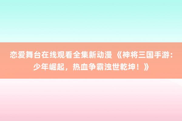 恋爱舞台在线观看全集新动漫 《神将三国手游：少年崛起，热血争霸浊世乾坤！》
