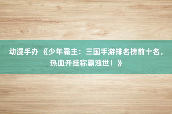 动漫手办 《少年霸主：三国手游排名榜前十名，热血开挂称霸浊世！》