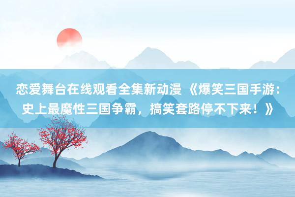 恋爱舞台在线观看全集新动漫 《爆笑三国手游：史上最魔性三国争霸，搞笑套路停不下来！》