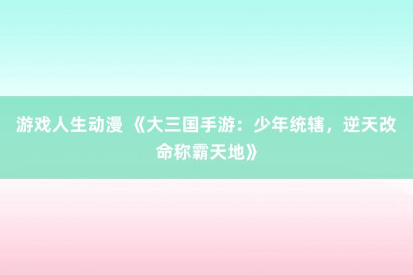 游戏人生动漫 《大三国手游：少年统辖，逆天改命称霸天地》
