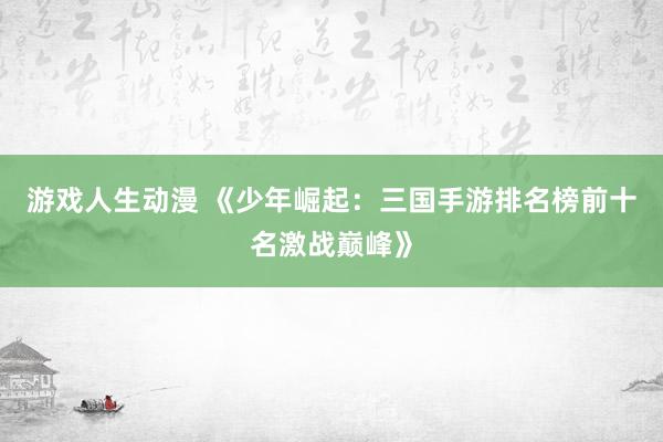 游戏人生动漫 《少年崛起：三国手游排名榜前十名激战巅峰》