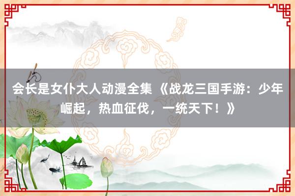 会长是女仆大人动漫全集 《战龙三国手游：少年崛起，热血征伐，一统天下！》