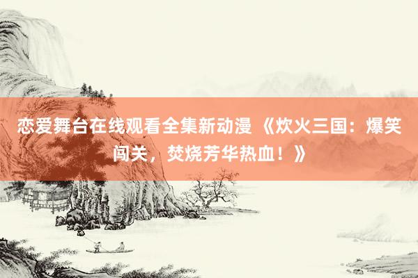 恋爱舞台在线观看全集新动漫 《炊火三国：爆笑闯关，焚烧芳华热血！》
