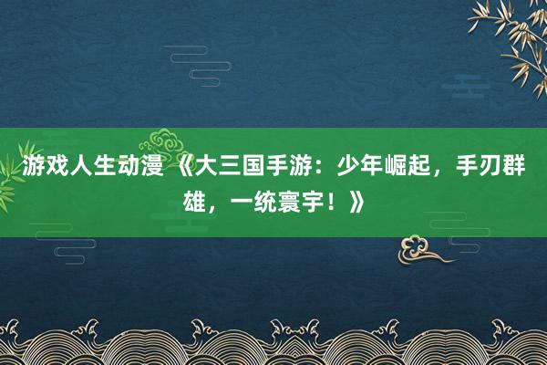 游戏人生动漫 《大三国手游：少年崛起，手刃群雄，一统寰宇！》