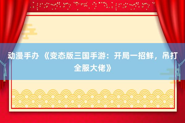 动漫手办 《变态版三国手游：开局一招鲜，吊打全服大佬》
