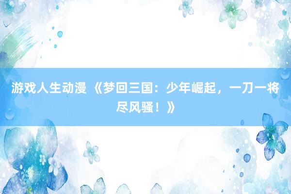 游戏人生动漫 《梦回三国：少年崛起，一刀一将尽风骚！》