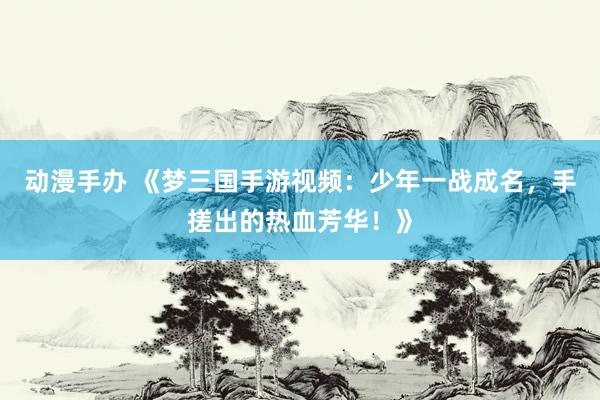 动漫手办 《梦三国手游视频：少年一战成名，手搓出的热血芳华！》