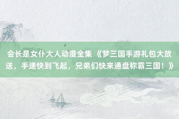 会长是女仆大人动漫全集 《梦三国手游礼包大放送，手速快到飞起，兄弟们快来通盘称霸三国！》