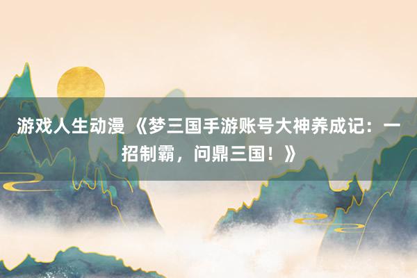 游戏人生动漫 《梦三国手游账号大神养成记：一招制霸，问鼎三国！》