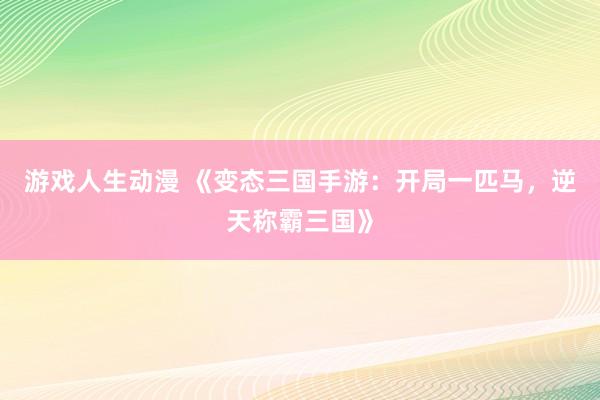 游戏人生动漫 《变态三国手游：开局一匹马，逆天称霸三国》