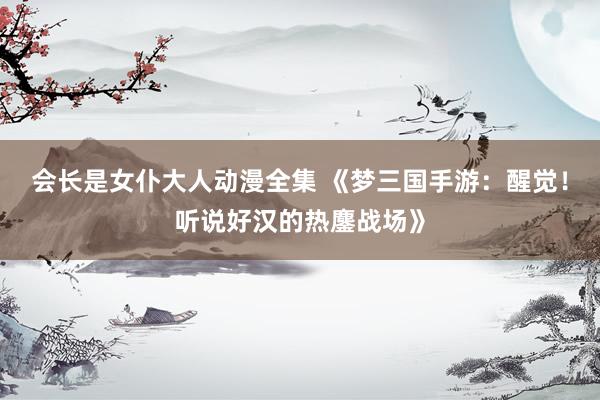 会长是女仆大人动漫全集 《梦三国手游：醒觉！听说好汉的热鏖战场》