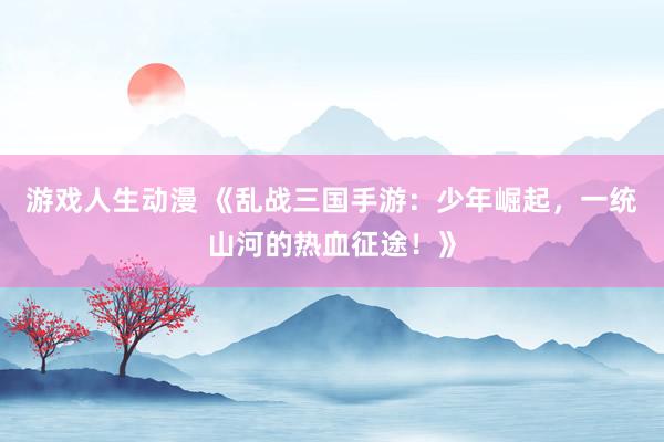 游戏人生动漫 《乱战三国手游：少年崛起，一统山河的热血征途！》