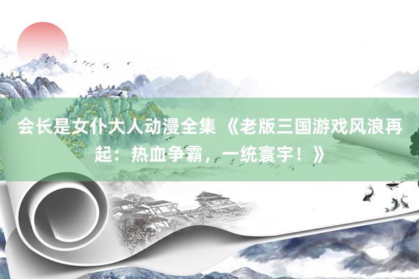 会长是女仆大人动漫全集 《老版三国游戏风浪再起：热血争霸，一统寰宇！》