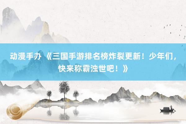 动漫手办 《三国手游排名榜炸裂更新！少年们，快来称霸浊世吧！》