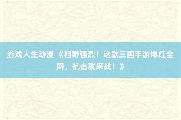 游戏人生动漫 《粗野强烈！这款三国手游爆红全网，抗击就来战！》