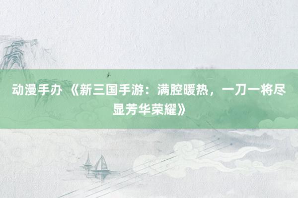 动漫手办 《新三国手游：满腔暖热，一刀一将尽显芳华荣耀》