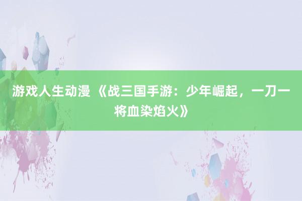 游戏人生动漫 《战三国手游：少年崛起，一刀一将血染焰火》
