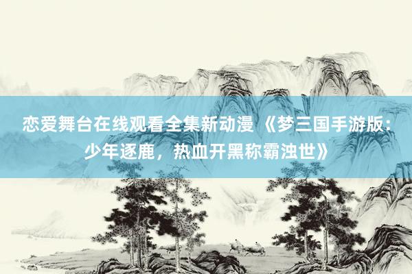 恋爱舞台在线观看全集新动漫 《梦三国手游版：少年逐鹿，热血开黑称霸浊世》
