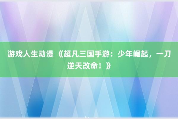 游戏人生动漫 《超凡三国手游：少年崛起，一刀逆天改命！》